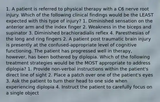 1. A patient is referred to physical therapy with a C6 nerve root injury. Which of the following clinical findings would be the LEAST expected with this type of injury? 1. Diminished sensation on the anterior arm and the index finger 2. Weakness in the biceps and supinator 3. Diminished brachioradialis reflex 4. Paresthesias of the long and ring fingers 2. A patient post traumatic brain injury is presently at the confused-appropriate level of cognitive functioning. The patient has progressed well in therapy, however, has been bothered by diplopia. Which of the following treatment strategies would be the MOST appropriate to address diplopia? 1. Provide non-verbal instructions within the patient's direct line of sight 2. Place a patch over one of the patient's eyes 3. Ask the patient to turn their head to one side when experiencing diplopia 4. Instruct the patient to carefully focus on a single object