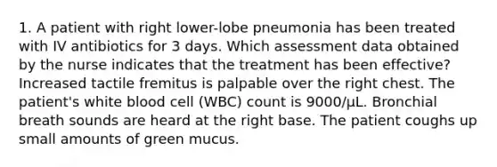 1. A patient with right lower-lobe pneumonia has been treated with IV antibiotics for 3 days. Which assessment data obtained by the nurse indicates that the treatment has been effective? Increased tactile fremitus is palpable over the right chest. The patient's white blood cell (WBC) count is 9000/µL. Bronchial breath sounds are heard at the right base. The patient coughs up small amounts of green mucus.