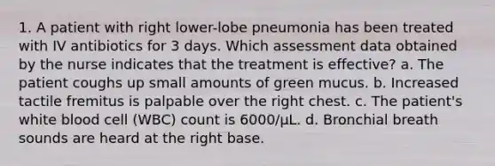 1. A patient with right lower-lobe pneumonia has been treated with IV antibiotics for 3 days. Which assessment data obtained by the nurse indicates that the treatment is effective? a. The patient coughs up small amounts of green mucus. b. Increased tactile fremitus is palpable over the right chest. c. The patient's white blood cell (WBC) count is 6000/µL. d. Bronchial breath sounds are heard at the right base.