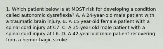 1. Which patient below is at MOST risk for developing a condition called autonomic dysreflexia? A. A 24-year-old male patient with a traumatic brain injury. B. A 15-year-old female patient with a spinal cord injury at C7. C. A 35-year-old male patient with a spinal cord injury at L6. D. A 42-year-old male patient recovering from a hemorrhagic stroke.