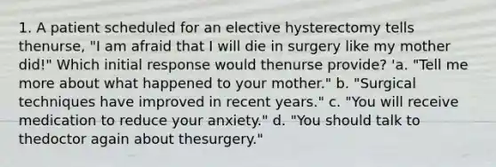 1. A patient scheduled for an elective hysterectomy tells thenurse, "I am afraid that I will die in surgery like my mother did!" Which initial response would thenurse provide? 'a. "Tell me more about what happened to your mother." b. "Surgical techniques have improved in recent years." c. "You will receive medication to reduce your anxiety." d. "You should talk to thedoctor again about thesurgery."