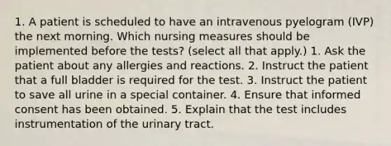 1. A patient is scheduled to have an intravenous pyelogram (IVP) the next morning. Which nursing measures should be implemented before the tests? (select all that apply.) 1. Ask the patient about any allergies and reactions. 2. Instruct the patient that a full bladder is required for the test. 3. Instruct the patient to save all urine in a special container. 4. Ensure that informed consent has been obtained. 5. Explain that the test includes instrumentation of the urinary tract.