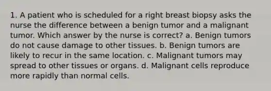 1. A patient who is scheduled for a right breast biopsy asks the nurse the difference between a benign tumor and a malignant tumor. Which answer by the nurse is correct? a. Benign tumors do not cause damage to other tissues. b. Benign tumors are likely to recur in the same location. c. Malignant tumors may spread to other tissues or organs. d. Malignant cells reproduce more rapidly than normal cells.