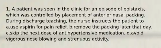 1. A patient was seen in the clinic for an episode of epistaxis, which was controlled by placement of anterior nasal packing. During discharge teaching, the nurse instructs the patient to a.use aspirin for pain relief. b.remove the packing later that day. c.skip the next dose of antihypertensive medication. d.avoid vigorous nose blowing and strenuous activity.