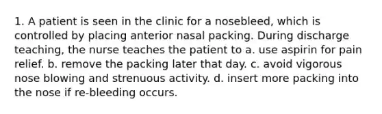 1. A patient is seen in the clinic for a nosebleed, which is controlled by placing anterior nasal packing. During discharge teaching, the nurse teaches the patient to a. use aspirin for pain relief. b. remove the packing later that day. c. avoid vigorous nose blowing and strenuous activity. d. insert more packing into the nose if re-bleeding occurs.