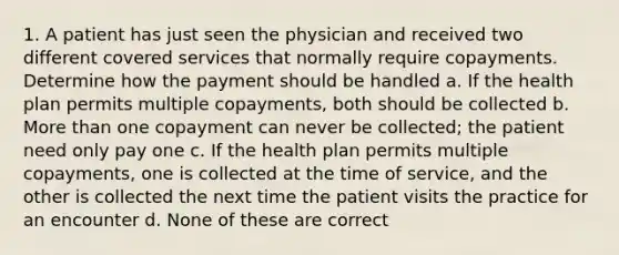 1. A patient has just seen the physician and received two different covered services that normally require copayments. Determine how the payment should be handled a. If the health plan permits multiple copayments, both should be collected b. More than one copayment can never be collected; the patient need only pay one c. If the health plan permits multiple copayments, one is collected at the time of service, and the other is collected the next time the patient visits the practice for an encounter d. None of these are correct