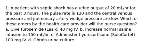 1. A patient with septic shock has a urine output of 20 mL/hr for the past 3 hours. The pulse rate is 120 and the central venous pressure and pulmonary artery wedge pressure are low. Which of these orders by the health care provider will the nurse question? a. Give furosemide (Lasix) 40 mg IV. b. Increase normal saline infusion to 150 mL/hr. c. Administer hydrocortisone (SoluCortef) 100 mg IV. d. Obtain urine culture