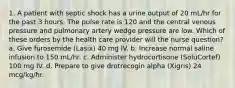 1. A patient with septic shock has a urine output of 20 mL/hr for the past 3 hours. The pulse rate is 120 and the central venous pressure and pulmonary artery wedge pressure are low. Which of these orders by the health care provider will the nurse question? a. Give furosemide (Lasix) 40 mg IV. b. Increase normal saline infusion to 150 mL/hr. c. Administer hydrocortisone (SoluCortef) 100 mg IV. d. Prepare to give drotrecogin alpha (Xigris) 24 mcg/kg/hr.