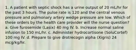 1. A patient with septic shock has a urine output of 20 mL/hr for the past 3 hours. The pulse rate is 120 and the central venous pressure and pulmonary artery wedge pressure are low. Which of these orders by the health care provider will the nurse question? a. Give furosemide (Lasix) 40 mg IV. b. Increase normal saline infusion to 150 mL/hr. c. Administer hydrocortisone (SoluCortef) 100 mg IV. d. Prepare to give drotrecogin alpha (Xigris) 24 mcg/kg/hr.