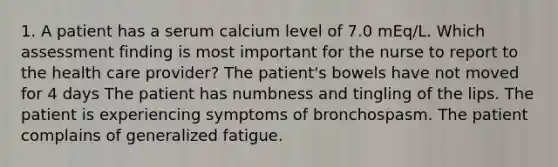 1. A patient has a serum calcium level of 7.0 mEq/L. Which assessment finding is most important for the nurse to report to the health care provider? The patient's bowels have not moved for 4 days The patient has numbness and tingling of the lips. The patient is experiencing symptoms of bronchospasm. The patient complains of generalized fatigue.