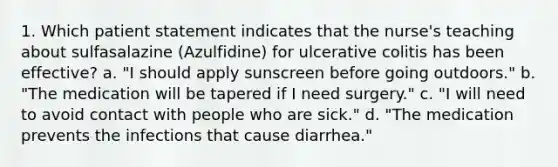 1. Which patient statement indicates that the nurse's teaching about sulfasalazine (Azulfidine) for ulcerative colitis has been effective? a. "I should apply sunscreen before going outdoors." b. "The medication will be tapered if I need surgery." c. "I will need to avoid contact with people who are sick." d. "The medication prevents the infections that cause diarrhea."