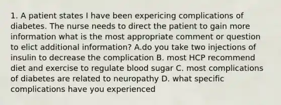 1. A patient states I have been expericing complications of diabetes. The nurse needs to direct the patient to gain more information what is the most appropriate comment or question to elict additional information? A.do you take two injections of insulin to decrease the complication B. most HCP recommend diet and exercise to regulate blood sugar C. most complications of diabetes are related to neuropathy D. what specific complications have you experienced