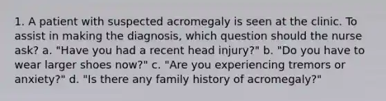 1. A patient with suspected acromegaly is seen at the clinic. To assist in making the diagnosis, which question should the nurse ask? a. "Have you had a recent head injury?" b. "Do you have to wear larger shoes now?" c. "Are you experiencing tremors or anxiety?" d. "Is there any family history of acromegaly?"