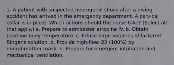 1. A patient with suspected neurogenic shock after a diving accident has arrived in the emergency department. A cervical collar is in place. Which actions should the nurse take? (Select all that apply.) a. Prepare to administer atropine IV. b. Obtain baseline body temperature. c. Infuse large volumes of lactated Ringer's solution. d. Provide high-flow O2 (100%) by nonrebreather mask. e. Prepare for emergent intubation and mechanical ventilation.