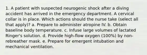 1. A patient with suspected neurogenic shock after a diving accident has arrived in the emergency department. A cervical collar is in place. Which actions should the nurse take (select all that apply)? a. Prepare to administer atropine IV. b. Obtain baseline body temperature. c. Infuse large volumes of lactated Ringer's solution. d. Provide high-flow oxygen (100%) by non-rebreather mask. e. Prepare for emergent intubation and mechanical ventilation.