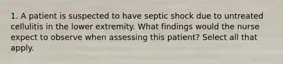 1. A patient is suspected to have septic shock due to untreated cellulitis in the lower extremity. What findings would the nurse expect to observe when assessing this patient? Select all that apply.