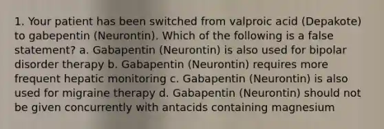 1. Your patient has been switched from valproic acid (Depakote) to gabepentin (Neurontin). Which of the following is a false statement? a. Gabapentin (Neurontin) is also used for bipolar disorder therapy b. Gabapentin (Neurontin) requires more frequent hepatic monitoring c. Gabapentin (Neurontin) is also used for migraine therapy d. Gabapentin (Neurontin) should not be given concurrently with antacids containing magnesium