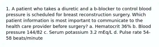 1. A patient who takes a diuretic and a b-blocker to control blood pressure is scheduled for breast reconstruction surgery. Which patient information is most important to communicate to the health care provider before surgery? a. Hematocrit 36% b. Blood pressure 144/82 c. Serum potassium 3.2 mEq/L d. Pulse rate 54-58 beats/minute