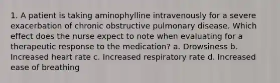 1. A patient is taking aminophylline intravenously for a severe exacerbation of chronic obstructive pulmonary disease. Which effect does the nurse expect to note when evaluating for a therapeutic response to the medication? a. Drowsiness b. Increased heart rate c. Increased respiratory rate d. Increased ease of breathing