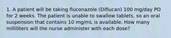 1. A patient will be taking fluconazole (Diflucan) 100 mg/day PO for 2 weeks. The patient is unable to swallow tablets, so an oral suspension that contains 10 mg/mL is available. How many milliliters will the nurse administer with each dose?