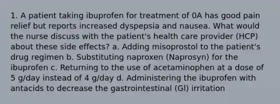 1. A patient taking ibuprofen for treatment of 0A has good pain relief but reports increased dyspepsia and nausea. What would the nurse discuss with the patient's health care provider (HCP) about these side effects? a. Adding misoprostol to the patient's drug regimen b. Substituting naproxen (Naprosyn) for the ibuprofen c. Returning to the use of acetaminophen at a dose of 5 g/day instead of 4 g/day d. Administering the ibuprofen with antacids to decrease the gastrointestinal (Gl) irritation