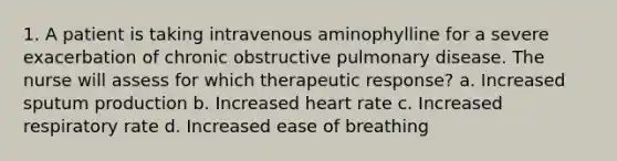 1. A patient is taking intravenous aminophylline for a severe exacerbation of chronic obstructive pulmonary disease. The nurse will assess for which therapeutic response? a. Increased sputum production b. Increased heart rate c. Increased respiratory rate d. Increased ease of breathing