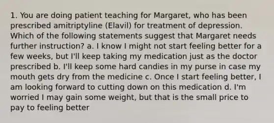 1. You are doing patient teaching for Margaret, who has been prescribed amitriptyline (Elavil) for treatment of depression. Which of the following statements suggest that Margaret needs further instruction? a. I know I might not start feeling better for a few weeks, but I'll keep taking my medication just as the doctor prescribed b. I'll keep some hard candies in my purse in case my mouth gets dry from the medicine c. Once I start feeling better, I am looking forward to cutting down on this medication d. I'm worried I may gain some weight, but that is the small price to pay to feeling better