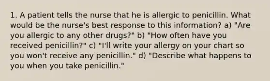 1. A patient tells the nurse that he is allergic to penicillin. What would be the nurse's best response to this information? a) "Are you allergic to any other drugs?" b) "How often have you received penicillin?" c) "I'll write your allergy on your chart so you won't receive any penicillin." d) "Describe what happens to you when you take penicillin."