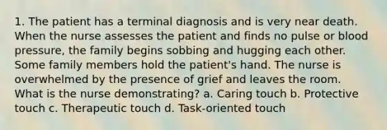 1. The patient has a terminal diagnosis and is very near death. When the nurse assesses the patient and finds no pulse or blood pressure, the family begins sobbing and hugging each other. Some family members hold the patient's hand. The nurse is overwhelmed by the presence of grief and leaves the room. What is the nurse demonstrating? a. Caring touch b. Protective touch c. Therapeutic touch d. Task-oriented touch