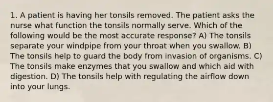 1. A patient is having her tonsils removed. The patient asks the nurse what function the tonsils normally serve. Which of the following would be the most accurate response? A) The tonsils separate your windpipe from your throat when you swallow. B) The tonsils help to guard the body from invasion of organisms. C) The tonsils make enzymes that you swallow and which aid with digestion. D) The tonsils help with regulating the airflow down into your lungs.