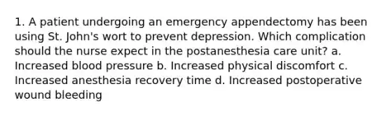 1. A patient undergoing an emergency appendectomy has been using St. John's wort to prevent depression. Which complication should the nurse expect in the postanesthesia care unit? a. Increased blood pressure b. Increased physical discomfort c. Increased anesthesia recovery time d. Increased postoperative wound bleeding