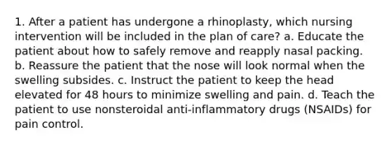 1. After a patient has undergone a rhinoplasty, which nursing intervention will be included in the plan of care? a. Educate the patient about how to safely remove and reapply nasal packing. b. Reassure the patient that the nose will look normal when the swelling subsides. c. Instruct the patient to keep the head elevated for 48 hours to minimize swelling and pain. d. Teach the patient to use nonsteroidal anti-inflammatory drugs (NSAIDs) for pain control.