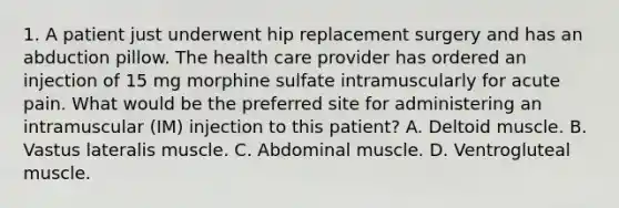 1. A patient just underwent hip replacement surgery and has an abduction pillow. The health care provider has ordered an injection of 15 mg morphine sulfate intramuscularly for acute pain. What would be the preferred site for administering an intramuscular (IM) injection to this patient? A. Deltoid muscle. B. Vastus lateralis muscle. C. Abdominal muscle. D. Ventrogluteal muscle.