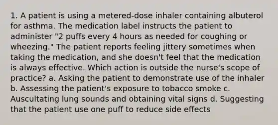 1. A patient is using a metered-dose inhaler containing albuterol for asthma. The medication label instructs the patient to administer "2 puffs every 4 hours as needed for coughing or wheezing." The patient reports feeling jittery sometimes when taking the medication, and she doesn't feel that the medication is always effective. Which action is outside the nurse's scope of practice? a. Asking the patient to demonstrate use of the inhaler b. Assessing the patient's exposure to tobacco smoke c. Auscultating lung sounds and obtaining vital signs d. Suggesting that the patient use one puff to reduce side effects