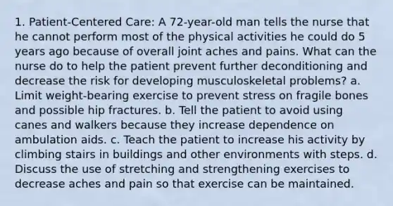 1. Patient-Centered Care: A 72-year-old man tells the nurse that he cannot perform most of the physical activities he could do 5 years ago because of overall joint aches and pains. What can the nurse do to help the patient prevent further deconditioning and decrease the risk for developing musculoskeletal problems? a. Limit weight-bearing exercise to prevent stress on fragile bones and possible hip fractures. b. Tell the patient to avoid using canes and walkers because they increase dependence on ambulation aids. c. Teach the patient to increase his activity by climbing stairs in buildings and other environments with steps. d. Discuss the use of stretching and strengthening exercises to decrease aches and pain so that exercise can be maintained.