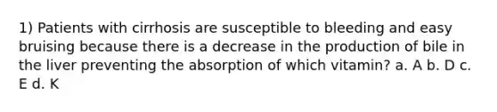 1) Patients with cirrhosis are susceptible to bleeding and easy bruising because there is a decrease in the production of bile in the liver preventing the absorption of which vitamin? a. A b. D c. E d. K