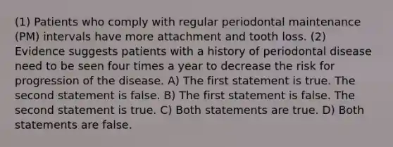 (1) Patients who comply with regular periodontal maintenance (PM) intervals have more attachment and tooth loss. (2) Evidence suggests patients with a history of periodontal disease need to be seen four times a year to decrease the risk for progression of the disease. A) The first statement is true. The second statement is false. B) The first statement is false. The second statement is true. C) Both statements are true. D) Both statements are false.