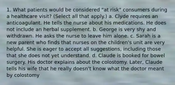 1. What patients would be considered "at risk" consumers during a healthcare visit? (Select all that apply.) a. Clyde requires an anticoagulant. He tells the nurse about his medications. He does not include an herbal supplement. b. George is very shy and withdrawn. He asks the nurse to leave him alone. c. Sarah is a new parent who finds that nurses on the children's unit are very helpful. She is eager to accept all suggestions, including those that she does not yet understand. d. Claude is booked for bowel surgery. His doctor explains about the colostomy. Later, Claude tells his wife that he really doesn't know what the doctor meant by colostomy