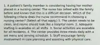 1. A patient's family member is considering having her mother placed in a nursing center. The nurse has talked with the family before and knows that this is a difficult decision. Which of the following criteria does the nurse recommend in choosing a nursing center? (Select all that apply.) 1. The center needs to be clean, and rooms should look like a hospital room. 2. Adequate staffing is available on all shifts. 3. Social activities are available for all residents. 4. The center provides three meals daily with a set menu and serving schedule. 5. Staff encourage family involvement in care planning and assisting with physical care.