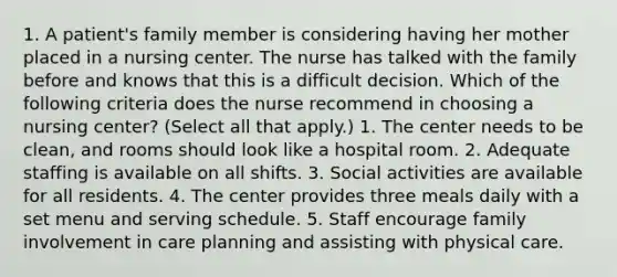 1. A patient's family member is considering having her mother placed in a nursing center. The nurse has talked with the family before and knows that this is a difficult decision. Which of the following criteria does the nurse recommend in choosing a nursing center? (Select all that apply.) 1. The center needs to be clean, and rooms should look like a hospital room. 2. Adequate staffing is available on all shifts. 3. Social activities are available for all residents. 4. The center provides three meals daily with a set menu and serving schedule. 5. Staff encourage family involvement in care planning and assisting with physical care.