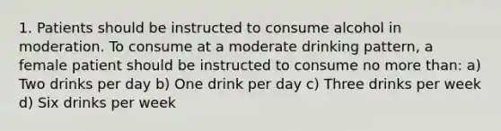 1. Patients should be instructed to consume alcohol in moderation. To consume at a moderate drinking pattern, a female patient should be instructed to consume no more than: a) Two drinks per day b) One drink per day c) Three drinks per week d) Six drinks per week