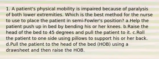 1. A patient's physical mobility is impaired because of paralysis of both lower extremities. Which is the best method for the nurse to use to place the patient in semi-Fowler's position? a.Help the patient push up in bed by bending his or her knees. b.Raise the head of the bed to 45 degrees and pull the patient to it. c.Roll the patient to one side using pillows to support his or her back. d.Pull the patient to the head of the bed (HOB) using a drawsheet and then raise the HOB.