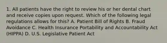 1. All patients have the right to review his or her dental chart and receive copies upon request. Which of the following legal regulations allows for this? A. Patient Bill of Rights B. Fraud Avoidance C. Health Insurance Portability and Accountability Act (HIPPA) D. U.S. Legislative Patient Act