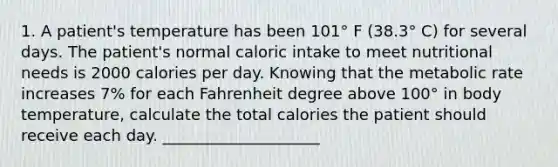 1. A patient's temperature has been 101° F (38.3° C) for several days. The patient's normal caloric intake to meet nutritional needs is 2000 calories per day. Knowing that the metabolic rate increases 7% for each Fahrenheit degree above 100° in body temperature, calculate the total calories the patient should receive each day. ____________________