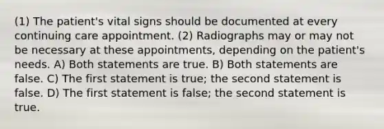 (1) The patient's vital signs should be documented at every continuing care appointment. (2) Radiographs may or may not be necessary at these appointments, depending on the patient's needs. A) Both statements are true. B) Both statements are false. C) The first statement is true; the second statement is false. D) The first statement is false; the second statement is true.