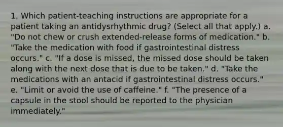 1. Which patient-teaching instructions are appropriate for a patient taking an antidysrhythmic drug? (Select all that apply.) a. "Do not chew or crush extended-release forms of medication." b. "Take the medication with food if gastrointestinal distress occurs." c. "If a dose is missed, the missed dose should be taken along with the next dose that is due to be taken." d. "Take the medications with an antacid if gastrointestinal distress occurs." e. "Limit or avoid the use of caffeine." f. "The presence of a capsule in the stool should be reported to the physician immediately."