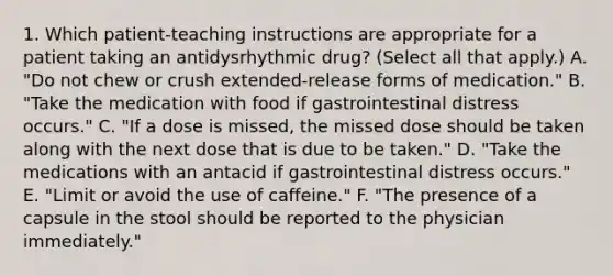 1. Which patient-teaching instructions are appropriate for a patient taking an antidysrhythmic drug? (Select all that apply.) A. "Do not chew or crush extended-release forms of medication." B. "Take the medication with food if gastrointestinal distress occurs." C. "If a dose is missed, the missed dose should be taken along with the next dose that is due to be taken." D. "Take the medications with an antacid if gastrointestinal distress occurs." E. "Limit or avoid the use of caffeine." F. "The presence of a capsule in the stool should be reported to the physician immediately."