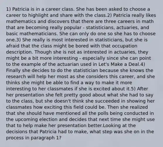 1) Patricia is in a career class. She has been asked to choose a career to highlight and share with the class.2) Patricia really likes mathematics and discovers that there are three careers in math that are becoming really popular - statisticians, actuaries, and basic mathematicians. She can only do one so she has to choose one.3) She really is most interested in statisticians, but she is afraid that the class might be bored with that occupation description. Though she is not as interested in actuaries, they might be a bit more interesting - especially since she can point to the example of the actuarian used in Let's Make a Deal.4) Finally she decides to do the statistician because she knows the research will help her most as she considers this career, and she thinks she might be able to find a way to make it more interesting to her classmates if she is excited about it.5) After her presentation she felt pretty good about what she had to say to the class, but she doesn't think she succeeded in showing her classmates how exciting this field could be. Then she realized that she should have mentioned all the polls being conducted in the upcoming election and decides that next time she might use that to help make her presentation better.Looking at the decisions that Patricia had to make, what step was she on in the process in paragraph 1?