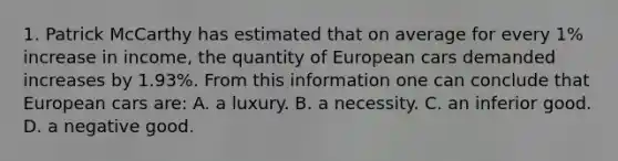 1. Patrick McCarthy has estimated that on average for every 1% increase in income, the quantity of European cars demanded increases by 1.93%. From this information one can conclude that European cars are: A. a luxury. B. a necessity. C. an inferior good. D. a negative good.