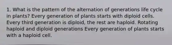 1. What is the pattern of the alternation of generations life cycle in plants? Every generation of plants starts with diploid cells. Every third generation is diploid, the rest are haploid. Rotating haploid and diploid generations Every generation of plants starts with a haploid cell.